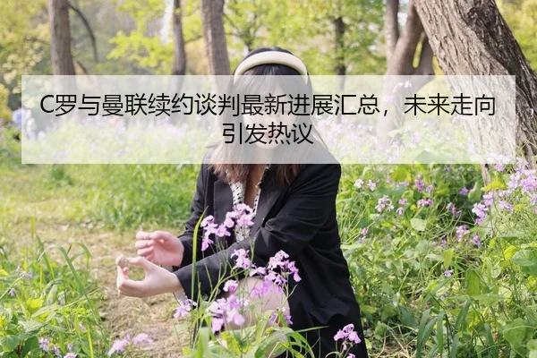 C罗与曼联续约谈判最新进展汇总，未来走向引发热议